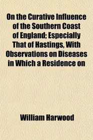 On the Curative Influence of the Southern Coast of England; Especially That of Hastings, With Observations on Diseases in Which a Residence on