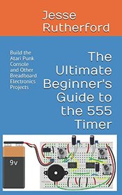 The Ultimate Beginner's Guide to the 555 Timer: Build the Atari Punk Console and Other Breadboard Electronics Projects