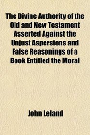The Divine Authority of the Old and New Testament Asserted Against the Unjust Aspersions and False Reasonings of a Book Entitled the Moral