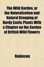 The Wild Garden, or the Naturalization and Natural Grouping of Hardy Exotic Plants With a Chapter on the Garden of British Wild Flowers