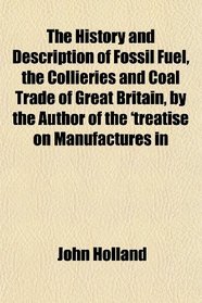 The History and Description of Fossil Fuel, the Collieries and Coal Trade of Great Britain, by the Author of the 'treatise on Manufactures in