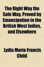 The Right Way the Safe Way, Proved by Emancipation in the British West Indies, and Elsewhere
