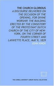 The church glorious: a discourse delivered on the occasion of the opening, for divine worship, the building erected by the consistory of the Protestant ... Street and Lafayette Place, May 9, 1839