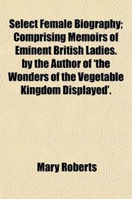 Select Female Biography; Comprising Memoirs of Eminent British Ladies. by the Author of 'the Wonders of the Vegetable Kingdom Displayed'.