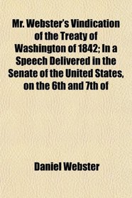 Mr. Webster's Vindication of the Treaty of Washington of 1842; In a Speech Delivered in the Senate of the United States, on the 6th and 7th of