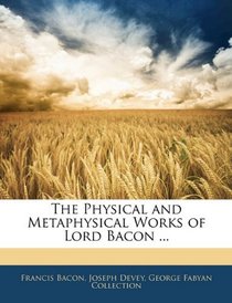 The Physical and Metaphysical Works of Lord Bacon ...