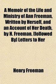 A Memoir of the Life and Ministry of Ann Freeman, Written by Herself, and an Account of Her Death, by H. Freeman. [followed By] Letters to Her