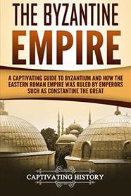 The Byzantine Empire: A Captivating Guide to Byzantium and How the Eastern Roman Empire Was Ruled by Emperors such as Constantine the Great and Justinian