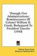 Through Five Administrations: Reminiscences Of Colonel William H. Crook, Bodyguard To President Lincoln (1910)