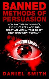 Banned Methods Of Persuasion: How To Covertly Convince, Influence, Persuade, And Negotiate With Anyone To Get Them To Do What You Want