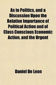 As to Politics, and a Discussion Upon the Relative Importance of Political Action and of Class Conscious Economic Action, and the Urgent
