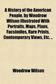 A History of the American People, by Woodrow Wilson Illustrated With Portraits, Maps, Plans, Facsimiles, Rare Prints, Contemporary Views, Etc. ..