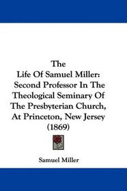The Life Of Samuel Miller: Second Professor In The Theological Seminary Of The Presbyterian Church, At Princeton, New Jersey (1869)
