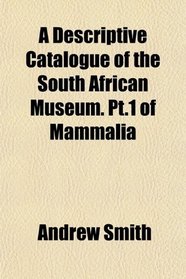 A Descriptive Catalogue of the South African Museum. Pt.1 of Mammalia