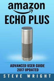Amazon Echo Plus: Amazon Echo Plus: Advanced User Guide 2017 Updated: Step-By-Step Instructions To Enrich Your Smart Life (alexa, dot, echo amazon, ... amazon dot, echo dot user manual) (Volume 6)