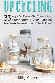 Upcycling: 33 Ways To Reuse Old Glass Jars, Mason Jars, & Wine Bottles For Home Decorations & Much More! (Volume 3)