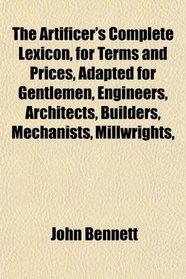 The Artificer's Complete Lexicon, for Terms and Prices, Adapted for Gentlemen, Engineers, Architects, Builders, Mechanists, Millwrights,
