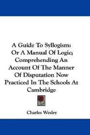 A Guide To Syllogism: Or A Manual Of Logic; Comprehending An Account Of The Manner Of Disputation Now Practiced In The Schools At Cambridge