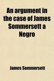 An Argument in the Case of James Sommersett a Negro; Lately Determined by the Court of King's Bench: Wherein It Is Attempted to Demonstrate the