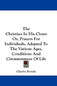 The Christian In His Closet Or, Prayers For Individuals, Adapted To The Various Ages, Conditions And Circumstances Of Life