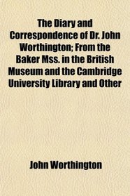 The Diary and Correspondence of Dr. John Worthington; From the Baker Mss. in the British Museum and the Cambridge University Library and Other