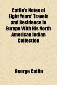 Catlin's Notes of Eight Years' Travels and Residence in Europe With His North American Indian Collection