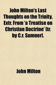 John Milton's Last Thoughts on the Trinity, Extr. From 'a Treatise on Christian Doctrine' [tr. by C.r. Sumner].