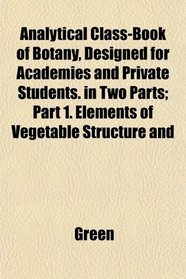 Analytical Class-Book of Botany, Designed for Academies and Private Students. in Two Parts; Part 1. Elements of Vegetable Structure and