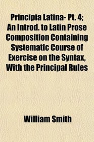 Principia Latina- Pt. 4; An Introd. to Latin Prose Composition Containing Systematic Course of Exercise on the Syntax, With the Principal Rules