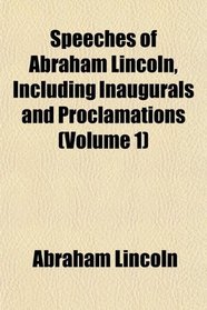 Speeches of Abraham Lincoln, Including Inaugurals and Proclamations (Volume 1)