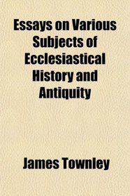 Essays on Various Subjects of Ecclesiastical History and Antiquity