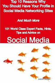 Top 10 Reasons Why You Should Have Your Profile in Social Media Networking Sites - And Much More - 101 World Class Expert Facts, Hints, Tips and Advice on Social Media