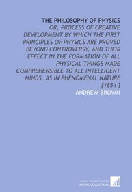 The Philosophy of Physics: Or, Process of Creative Development by Which the First Principles of Physics Are Proved Beyond Controversy, and Their Effect ... Minds, as in Phenomenal Nature [1854 ]