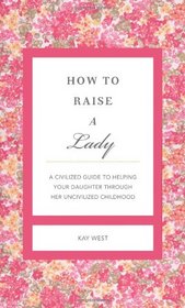 How to Raise a Lady: A Civilized Guide to Helping Your Daughter Through Her Uncivilized Childhood