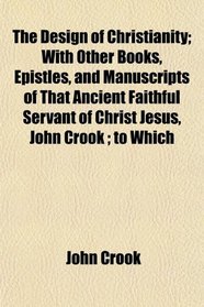 The Design of Christianity; With Other Books, Epistles, and Manuscripts of That Ancient Faithful Servant of Christ Jesus, John Crook ; to Which