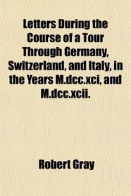 Letters During the Course of a Tour Through Germany, Switzerland, and Italy, in the Years M.dcc.xci, and M.dcc.xcii.