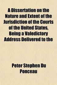 A Dissertation on the Nature and Extent of the Jurisdiction of the Courts of the United States, Being a Valedictory Address Delivered to the