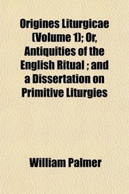 Origines Liturgicae (Volume 1); Or, Antiquities of the English Ritual ; and a Dissertation on Primitive Liturgies