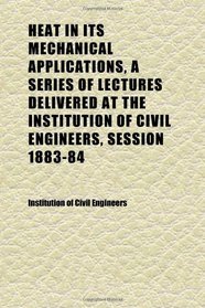 Heat in Its Mechanical Applications, a Series of Lectures Delivered at the Institution of Civil Engineers, Session 1883-84