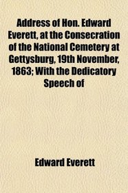 Address of Hon. Edward Everett, at the Consecration of the National Cemetery at Gettysburg, 19th November, 1863; With the Dedicatory Speech of