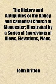 The History and Antiquities of the Abbey and Cathedral Church of Gloucester; Illustrated by a Series of Engravings of Views, Elevations, Plans,