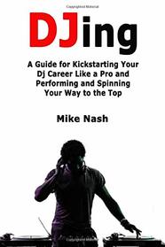 Djing: A Guide for Kickstarting Your Dj Career Like a Pro and Performing and Spinning Your Way to the Top