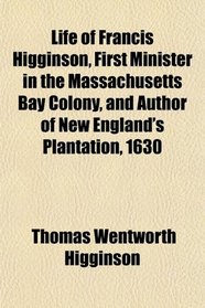 Life of Francis Higginson, First Minister in the Massachusetts Bay Colony, and Author of New England's Plantation, 1630