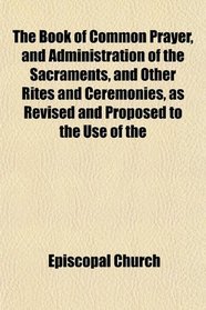 The Book of Common Prayer, and Administration of the Sacraments, and Other Rites and Ceremonies, as Revised and Proposed to the Use of the