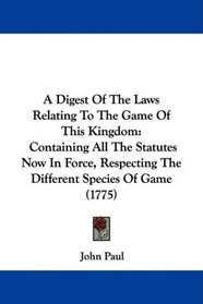 A Digest Of The Laws Relating To The Game Of This Kingdom: Containing All The Statutes Now In Force, Respecting The Different Species Of Game (1775)