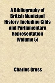 A Bibliography of British Municipal History, Including Gilds and Parliamentary Representation (Volume 5)