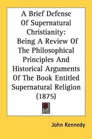 A Brief Defense Of Supernatural Christianity: Being A Review Of The Philosophical Principles And Historical Arguments Of The Book Entitled Supernatural Religion (1875)
