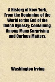 A History of New-York, From the Beginning of the World to the End of the Dutch Dynasty; Containing, Among Many Surprising and Curious Matters,