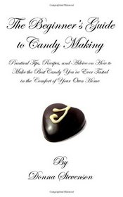 The Beginner's Guide to Candy Making: Practical Tips, Recipes, and Advice on How to Make the Best Candy You've Ever Tasted in the Comfort of Your Own Home