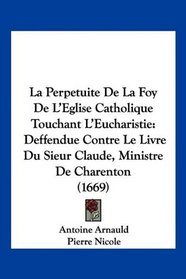 La Perpetuite De La Foy De L'Eglise Catholique Touchant L'Eucharistie: Deffendue Contre Le Livre Du Sieur Claude, Ministre De Charenton (1669) (French Edition)